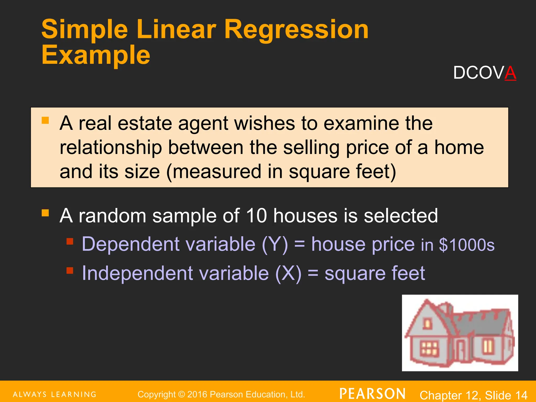 Copyright © 2016 Pearson Education, Ltd. Chapter 12, Slide 14
Simple Linear Regression
Example
 A real estate agent wishes to examine the
relationship between the selling price of a home
and its size (measured in square feet)
 A random sample of 10 houses is selected
 Dependent variable (Y) = house price in $1000s
 Independent variable (X) = square feet
DCOVA
 