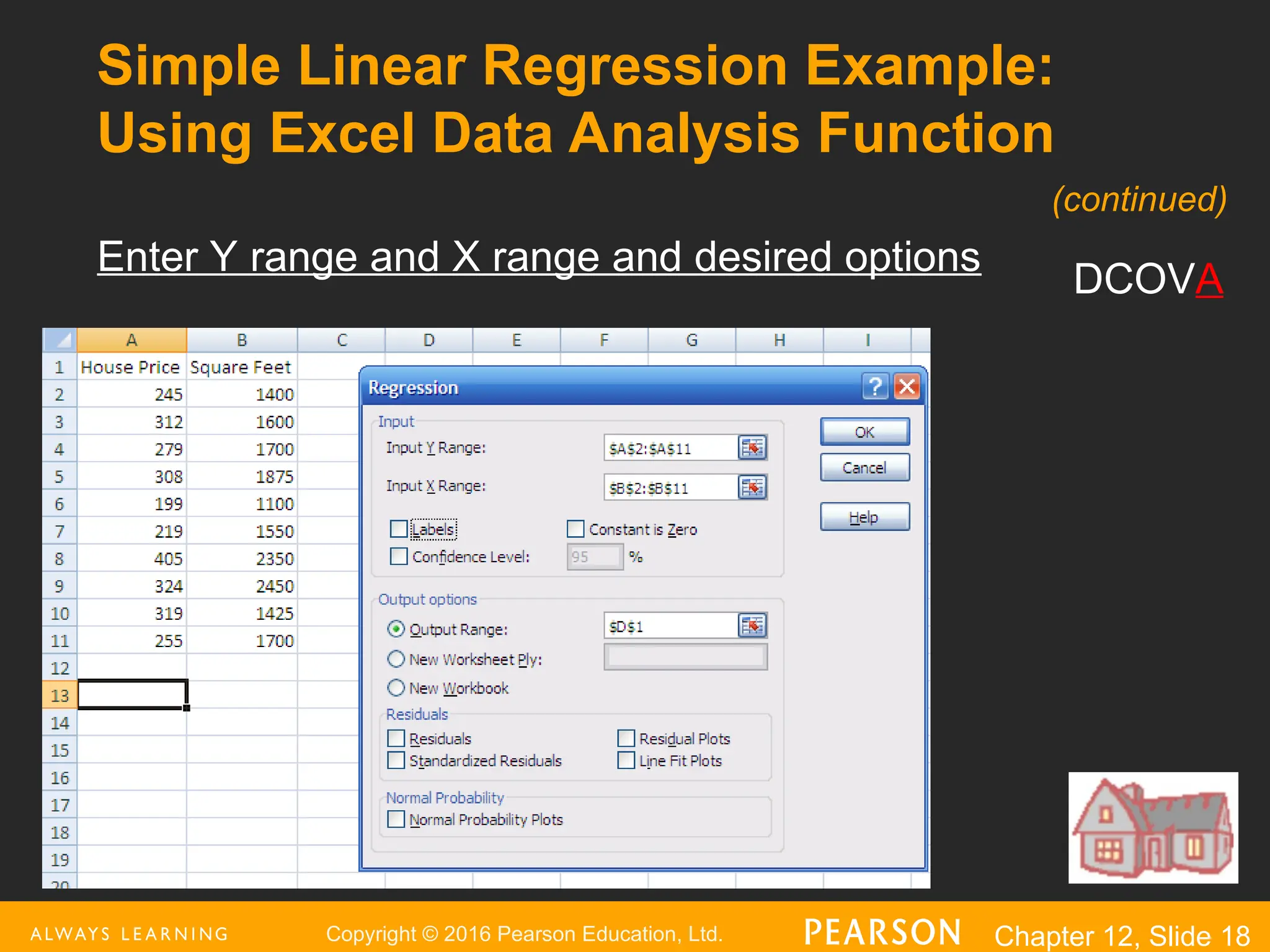Copyright © 2016 Pearson Education, Ltd. Chapter 12, Slide 18
Simple Linear Regression Example:
Using Excel Data Analysis Function
Enter Y range and X range and desired options
DCOVA
(continued)
 