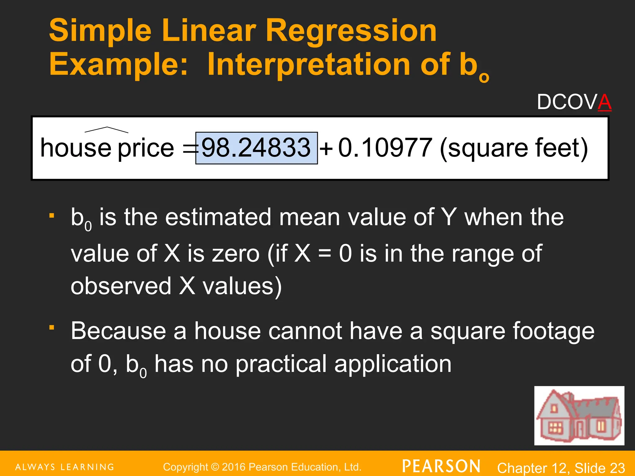 Copyright © 2016 Pearson Education, Ltd. Chapter 12, Slide 23
Simple Linear Regression
Example: Interpretation of bo
 b0 is the estimated mean value of Y when the
value of X is zero (if X = 0 is in the range of
observed X values)
 Because a house cannot have a square footage
of 0, b0 has no practical application
feet)
(square
0.10977
98.24833
price
house 

DCOVA
 
