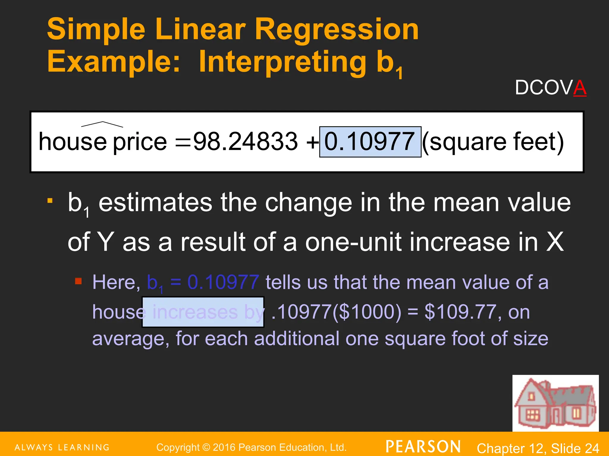 Copyright © 2016 Pearson Education, Ltd. Chapter 12, Slide 24
Simple Linear Regression
Example: Interpreting b1
 b1 estimates the change in the mean value
of Y as a result of a one-unit increase in X
 Here, b1 = 0.10977 tells us that the mean value of a
house increases by .10977($1000) = $109.77, on
average, for each additional one square foot of size
feet)
(square
0.10977
98.24833
price
house 

DCOVA
 