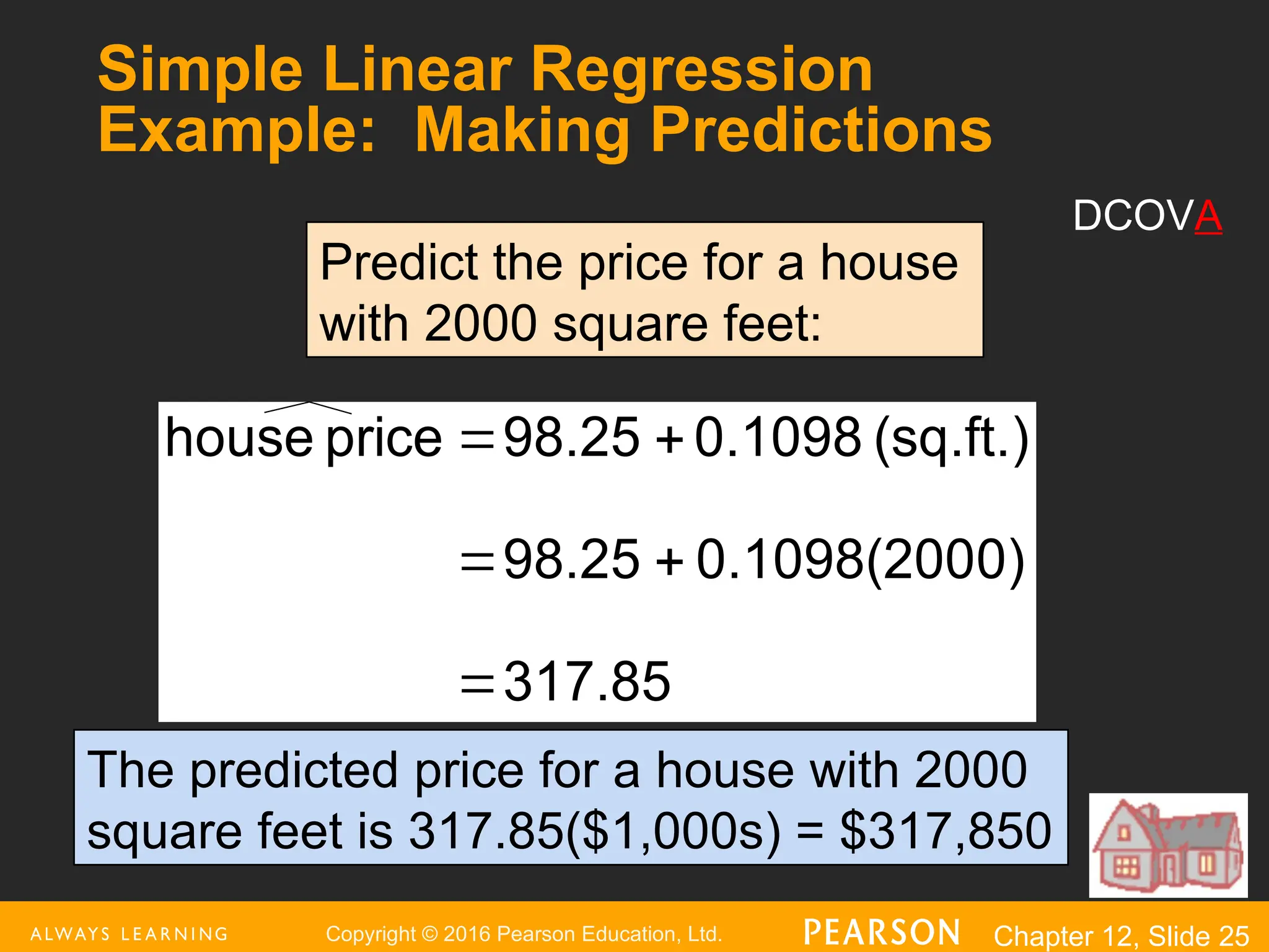 Copyright © 2016 Pearson Education, Ltd. Chapter 12, Slide 25
317.85
0)
0.1098(200
98.25
(sq.ft.)
0.1098
98.25
price
house





Predict the price for a house
with 2000 square feet:
The predicted price for a house with 2000
square feet is 317.85($1,000s) = $317,850
Simple Linear Regression
Example: Making Predictions
DCOVA
 