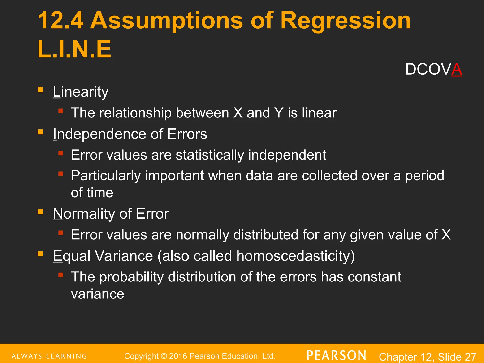 Copyright © 2016 Pearson Education, Ltd. Chapter 12, Slide 27
12.4 Assumptions of Regression
L.I.N.E
 Linearity
 The relationship between X and Y is linear
 Independence of Errors
 Error values are statistically independent
 Particularly important when data are collected over a period
of time
 Normality of Error
 Error values are normally distributed for any given value of X
 Equal Variance (also called homoscedasticity)
 The probability distribution of the errors has constant
variance
DCOVA
 