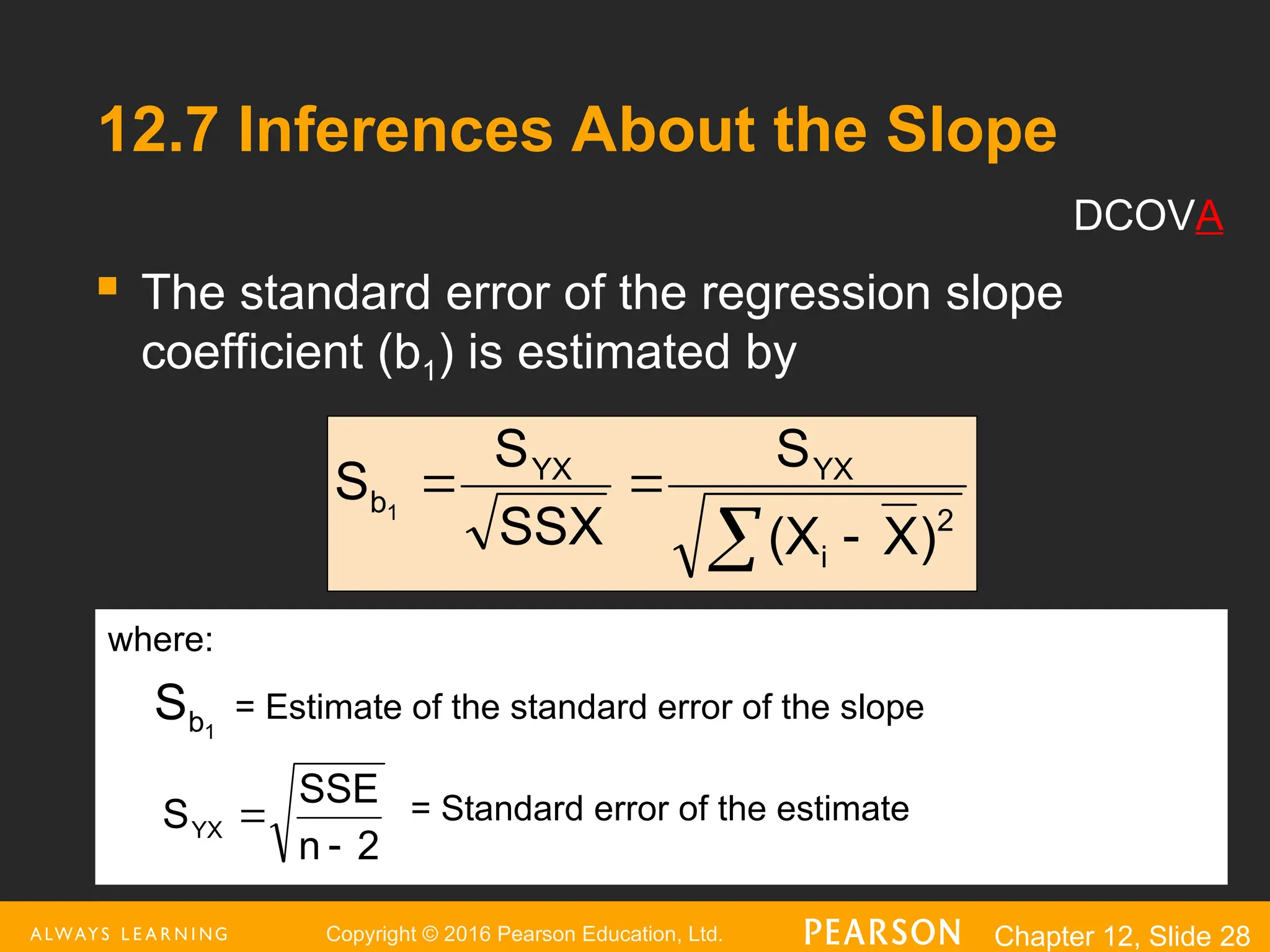 Copyright © 2016 Pearson Education, Ltd. Chapter 12, Slide 28
12.7 Inferences About the Slope
 The standard error of the regression slope
coefficient (b1) is estimated by
 


2
i
YX
YX
b
)
X
(X
S
SSX
S
S 1
where:
= Estimate of the standard error of the slope
= Standard error of the estimate
1
b
S
2
n
SSE
SYX


DCOVA
 