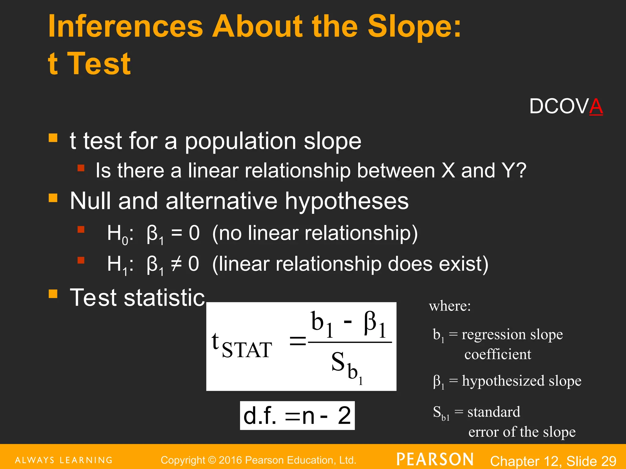 Copyright © 2016 Pearson Education, Ltd. Chapter 12, Slide 29
Inferences About the Slope:
t Test
 t test for a population slope
 Is there a linear relationship between X and Y?
 Null and alternative hypotheses

H0: β1 = 0 (no linear relationship)

H1: β1 ≠ 0 (linear relationship does exist)
 Test statistic
1
b
1
1
STAT
S
β
b
t


2
n
d.f. 

where:
b1 = regression slope
coefficient
β1 = hypothesized slope
Sb1 = standard
error of the slope
DCOVA
 