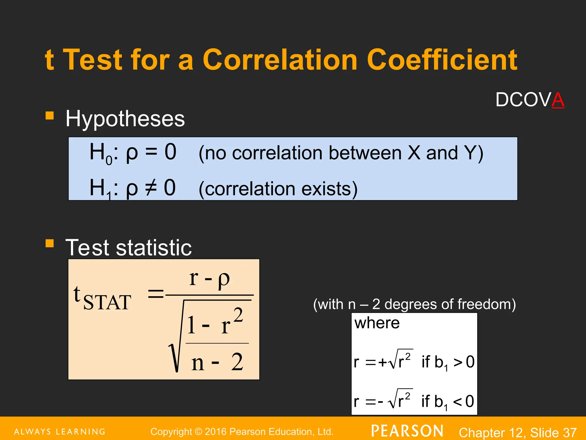 Copyright © 2016 Pearson Education, Ltd. Chapter 12, Slide 37
t Test for a Correlation Coefficient
 Hypotheses
H0: ρ = 0 (no correlation between X and Y)
H1: ρ ≠ 0 (correlation exists)

Test statistic
(with n – 2 degrees of freedom)
2
n
r
1
ρ
-
r
t
2
STAT



0
b
if
r
r
0
b
if
r
r
where
1
2
1
2






DCOVA
 