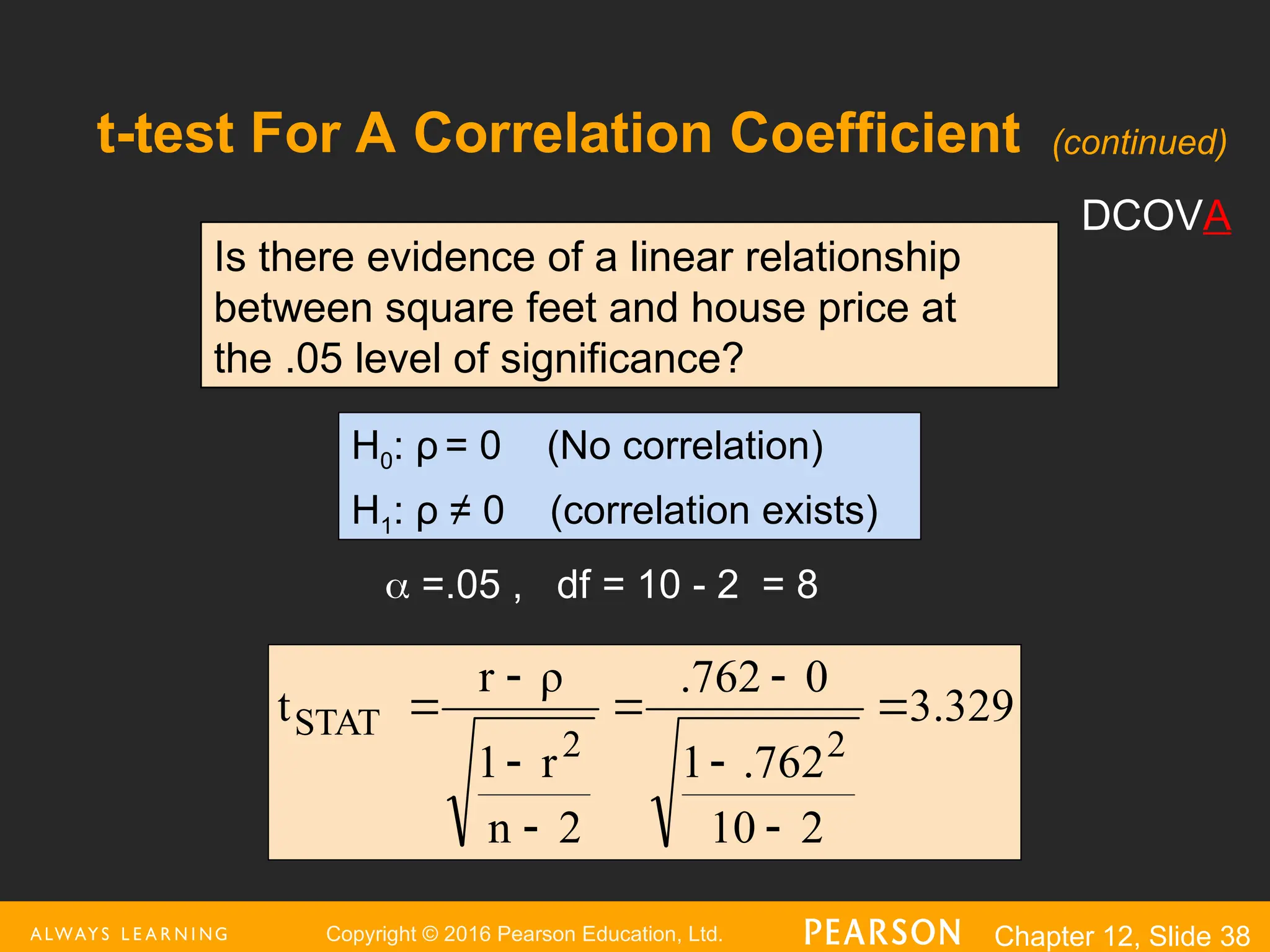 Copyright © 2016 Pearson Education, Ltd. Chapter 12, Slide 38
t-test For A Correlation Coefficient
Is there evidence of a linear relationship
between square feet and house price at
the .05 level of significance?
H0: ρ = 0 (No correlation)
H1: ρ ≠ 0 (correlation exists)
 =.05 , df = 10 - 2 = 8
3.329
2
10
.762
1
0
.762
2
n
r
1
ρ
r
t
2
2
STAT 








DCOVA
(continued)
 