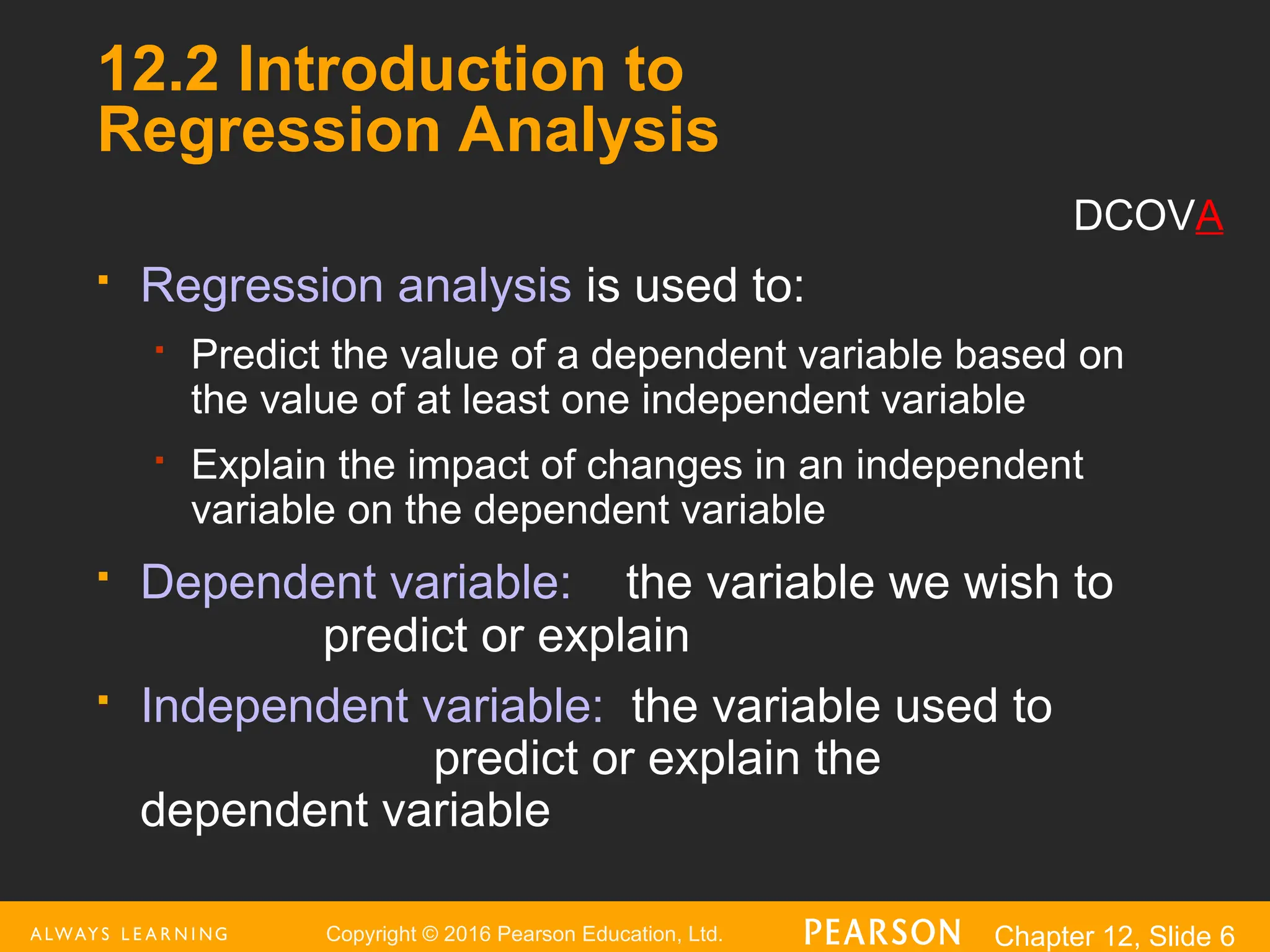 Copyright © 2016 Pearson Education, Ltd. Chapter 12, Slide 6
12.2 Introduction to
Regression Analysis
 Regression analysis is used to:
 Predict the value of a dependent variable based on
the value of at least one independent variable
 Explain the impact of changes in an independent
variable on the dependent variable
 Dependent variable: the variable we wish to
predict or explain
 Independent variable: the variable used to
predict or explain the
dependent variable
DCOVA
 