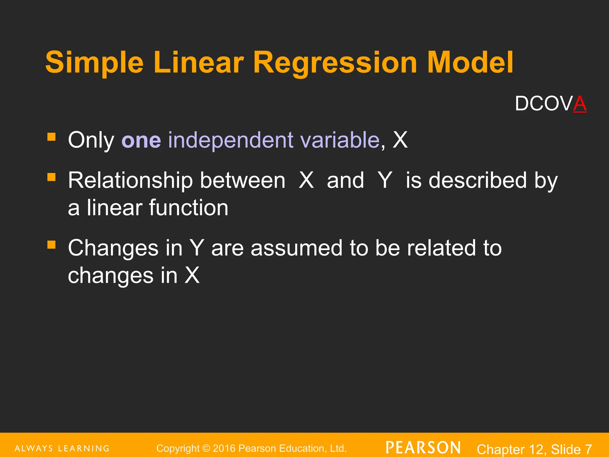 Copyright © 2016 Pearson Education, Ltd. Chapter 12, Slide 7
Simple Linear Regression Model
 Only one independent variable, X
 Relationship between X and Y is described by
a linear function
 Changes in Y are assumed to be related to
changes in X
DCOVA
 