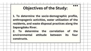 Objectives of the Study:
1. To determine the socio-demographic profile,
anthropogenic activities, water utilization of the
residents, and waste disposal practices along the
Sapangdaku River.
2. To determine the correlation of the
environmental attitude between its four
constructs.
 