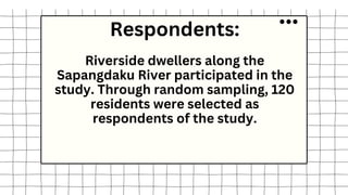 Respondents:
Riverside dwellers along the
Sapangdaku River participated in the
study. Through random sampling, 120
residents were selected as
respondents of the study.
 