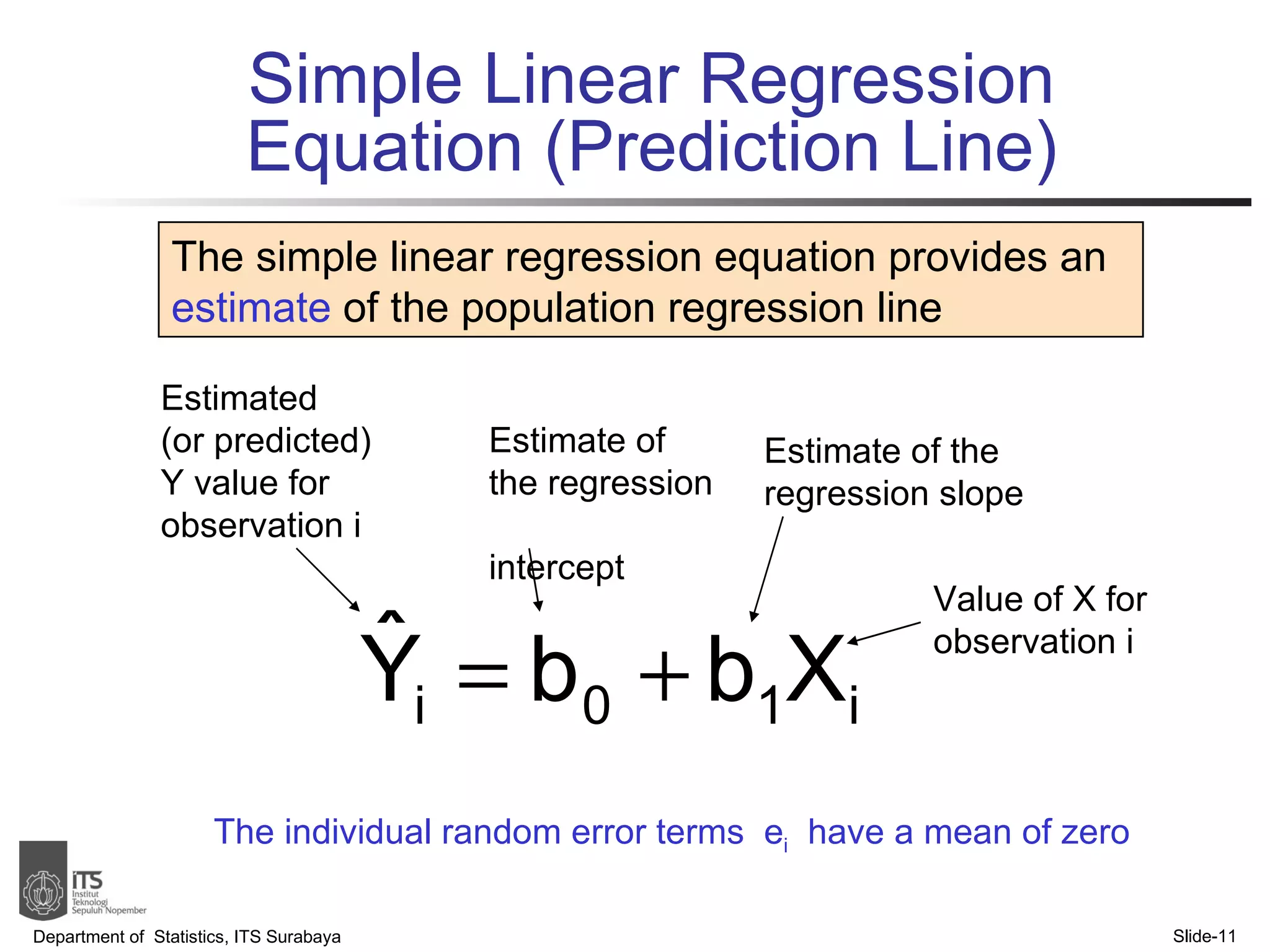 Simple Linear Regression Equation (Prediction Line) Department of  Statistics, ITS Surabaya Slide- The simple linear regression equation provides an  estimate  of the population regression line Estimate of the regression  intercept Estimate of the regression slope Estimated  (or predicted) Y value for observation i Value of X for observation i The individual random error terms  e i   have a mean of zero 