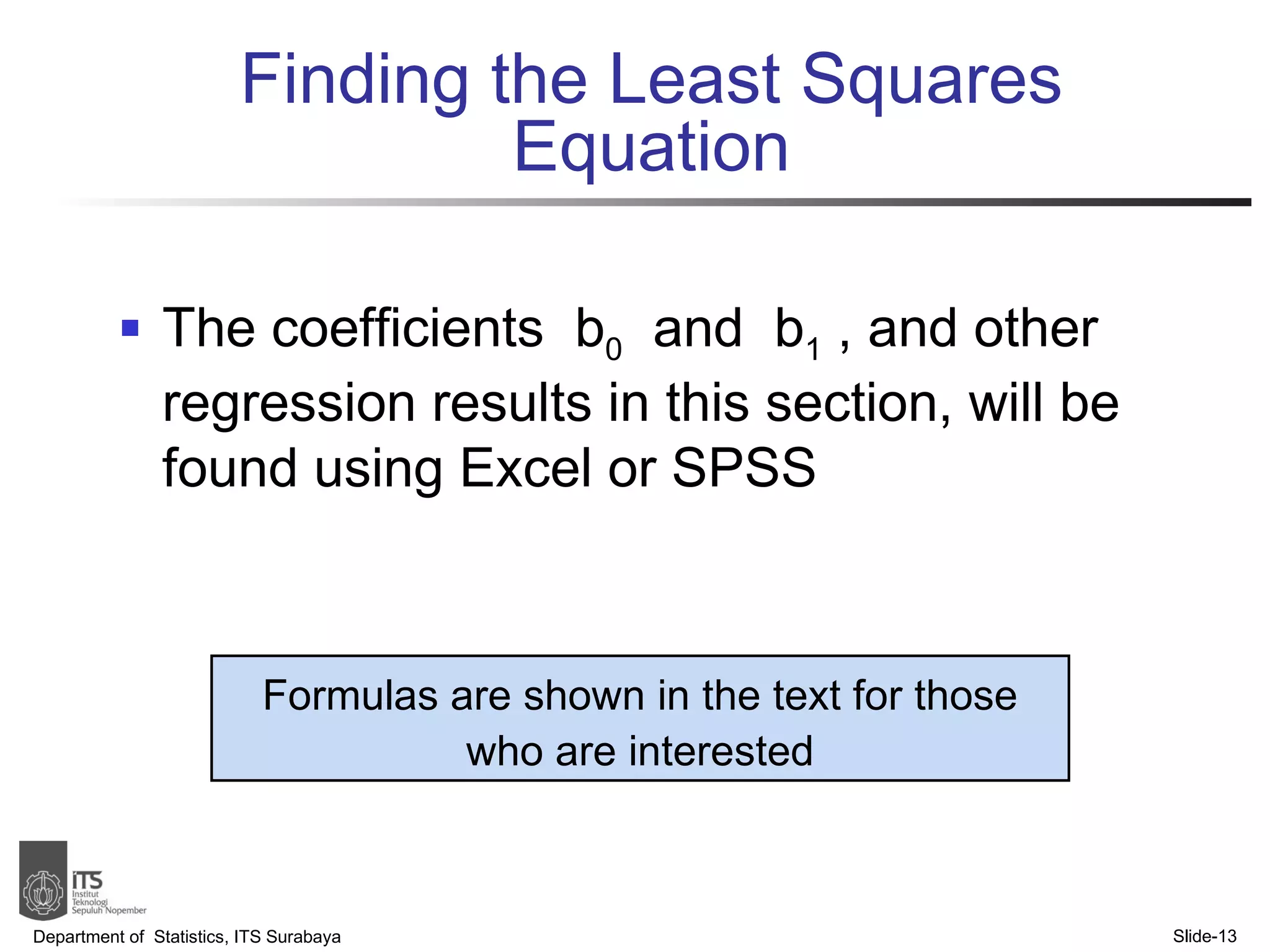 Finding the Least Squares Equation The coefficients  b 0   and  b 1  , and other regression results in this section, will be found using Excel or SPSS Department of  Statistics, ITS Surabaya Slide- Formulas are shown in the text for those who are interested 