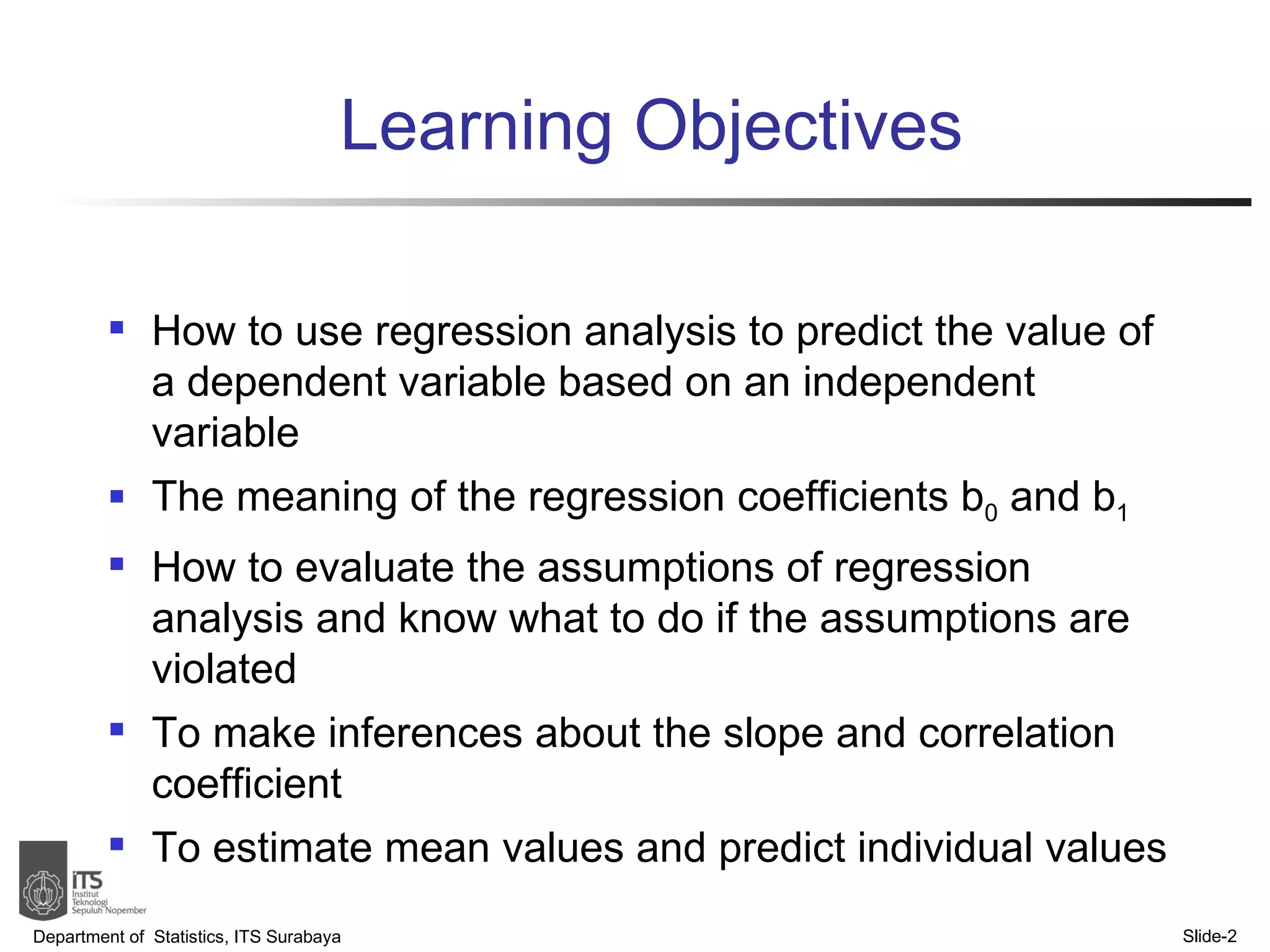 Learning Objectives How to use regression analysis to predict the value of a dependent variable based on an independent variable The meaning of the regression coefficients b 0  and b 1 How to evaluate the assumptions of regression analysis and know what to do if the assumptions are violated To make inferences about the slope and correlation coefficient To estimate mean values and predict individual values Department of  Statistics, ITS Surabaya Slide- 
