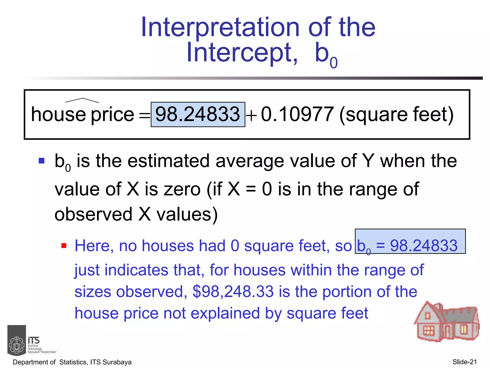 Interpretation of the  Intercept,  b 0 b 0  is the estimated average value of Y when the value of X is zero (if X = 0 is in the range of observed X values) Here, no houses had 0 square feet, so b 0  = 98.24833 just indicates that, for houses within the range of sizes observed, $98,248.33 is the portion of the house price not explained by square feet Department of  Statistics, ITS Surabaya Slide- 