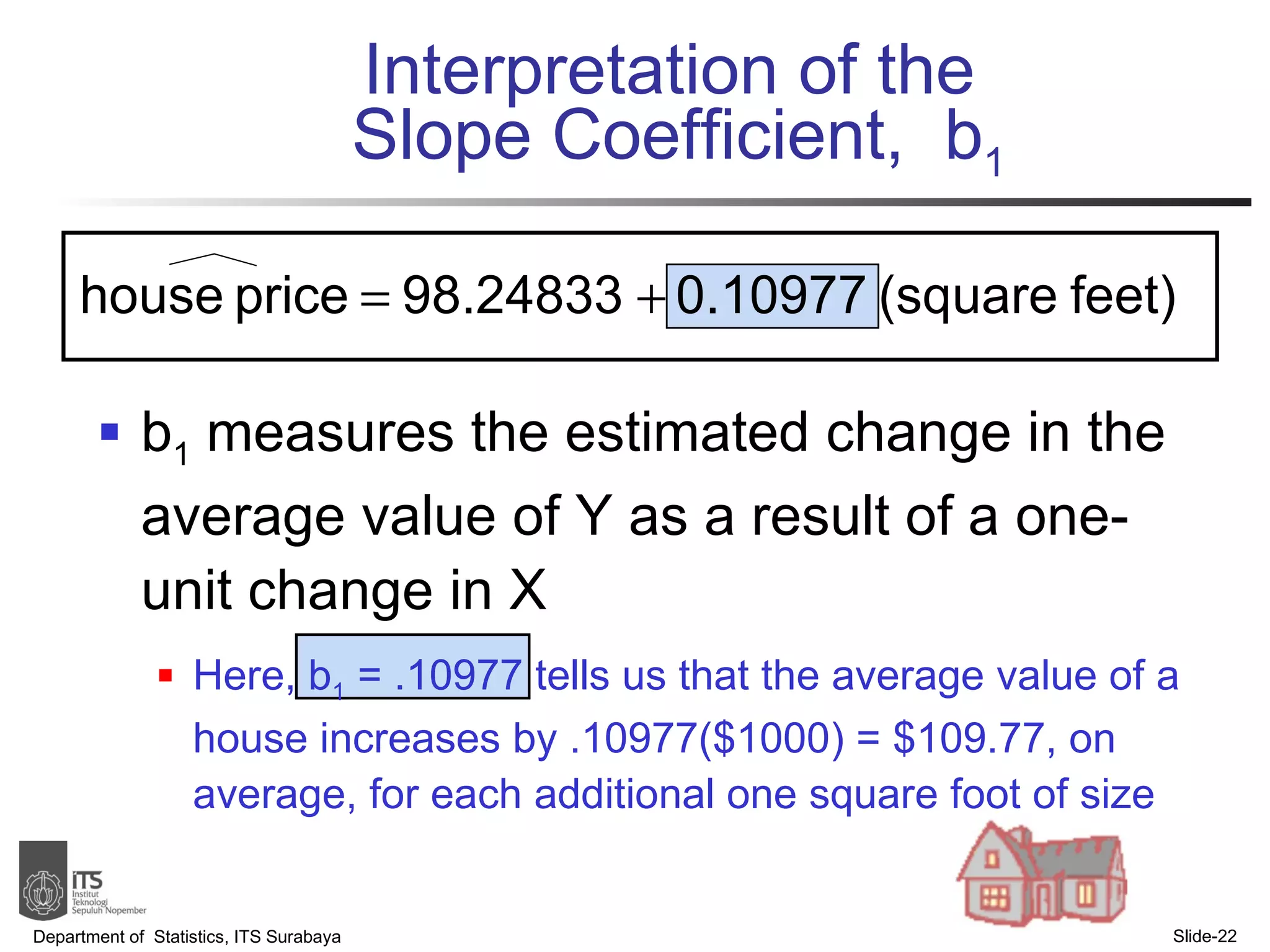 Interpretation of the  Slope Coefficient,  b 1 b 1  measures the estimated change in the average value of Y as a result of a one-unit change in X Here, b 1  = .10977 tells us that the average value of a house increases by .10977($1000) = $109.77, on average, for each additional one square foot of size Department of  Statistics, ITS Surabaya Slide- 