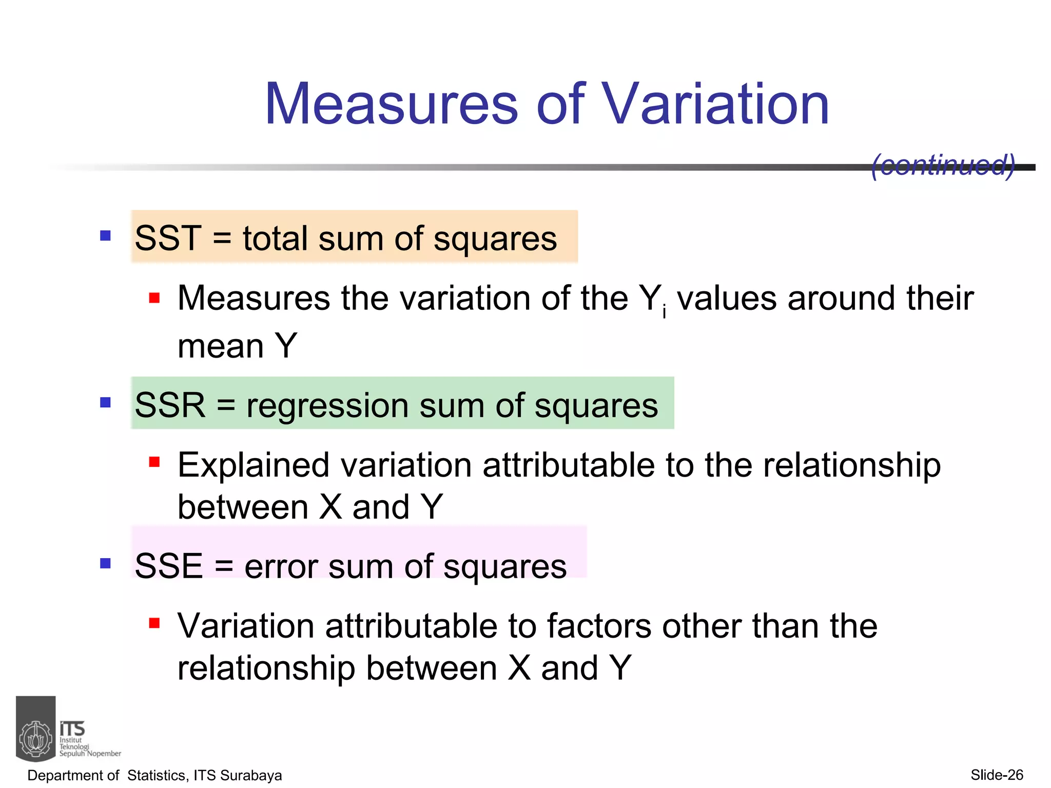 SST = total sum of squares  Measures the variation of the Y i  values around their mean Y SSR = regression sum of squares  Explained variation attributable to the relationship between X and Y SSE = error sum of squares  Variation attributable to factors other than the relationship between X and Y Measures of Variation Department of  Statistics, ITS Surabaya Slide- (continued) 