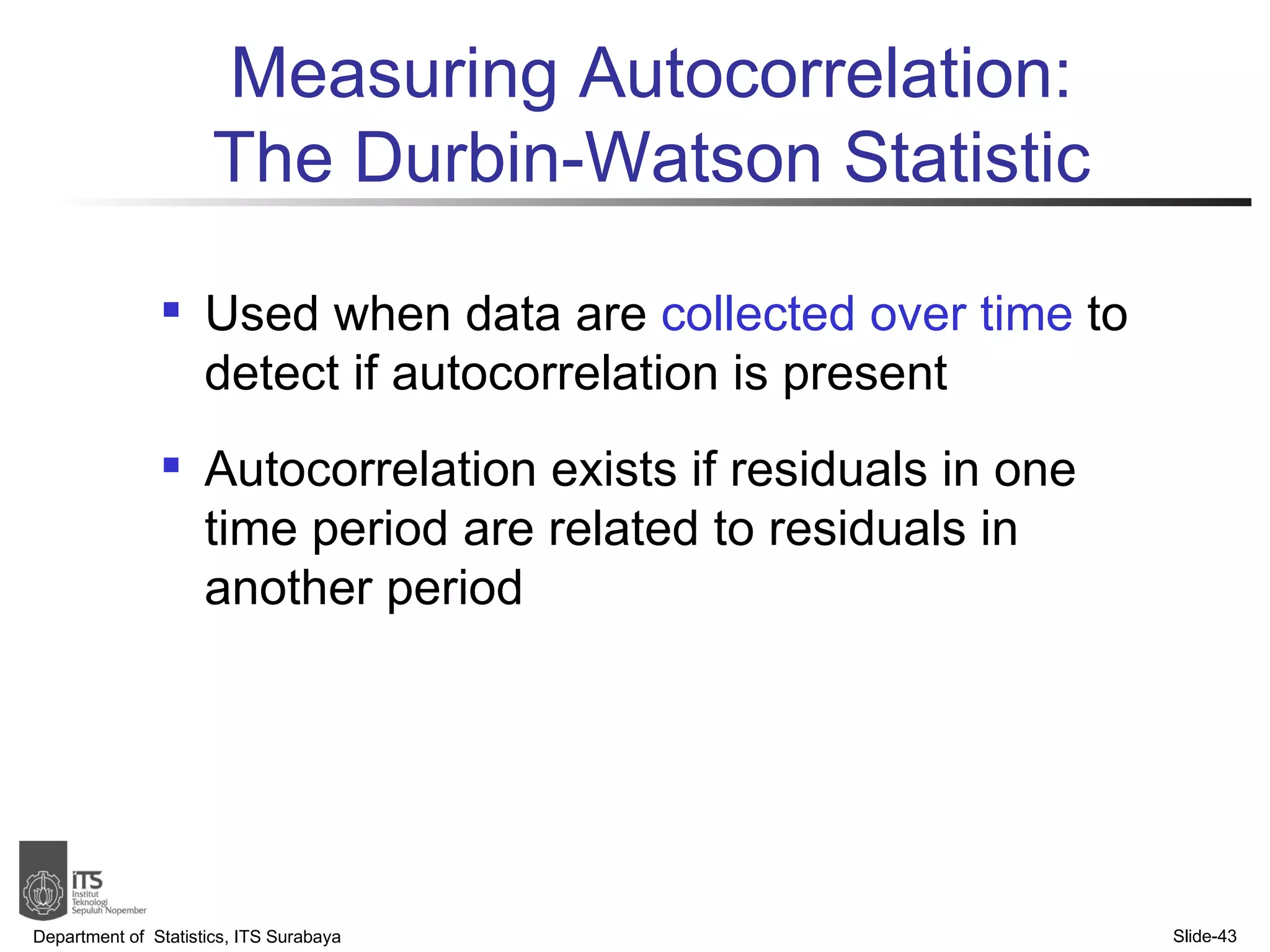 Used when data are  collected over time  to detect if autocorrelation is present Autocorrelation exists if residuals in one time period are related to residuals in another period Measuring Autocorrelation: The Durbin-Watson Statistic Department of  Statistics, ITS Surabaya Slide- 
