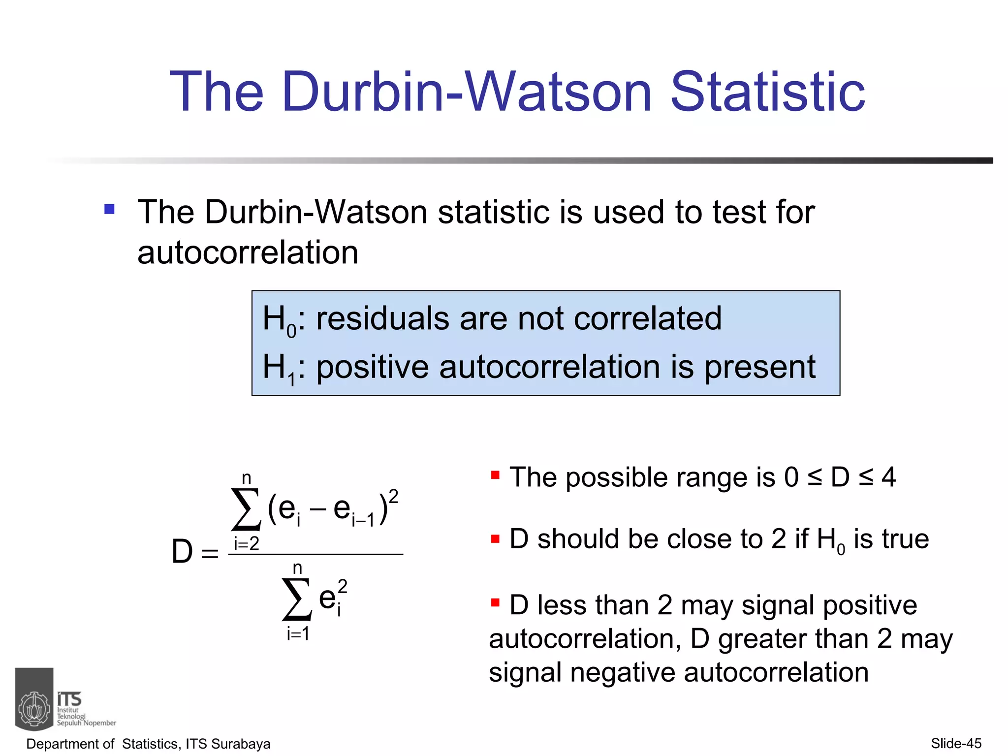 The Durbin-Watson Statistic The Durbin-Watson statistic is used to test for autocorrelation Department of  Statistics, ITS Surabaya Slide- The possible range is 0  ≤ D ≤ 4 D should be close to 2 if H 0  is true D less than 2 may signal positive autocorrelation, D greater than 2 may signal negative autocorrelation H 0 : residuals are not correlated H 1 : positive  autocorrelation is present 