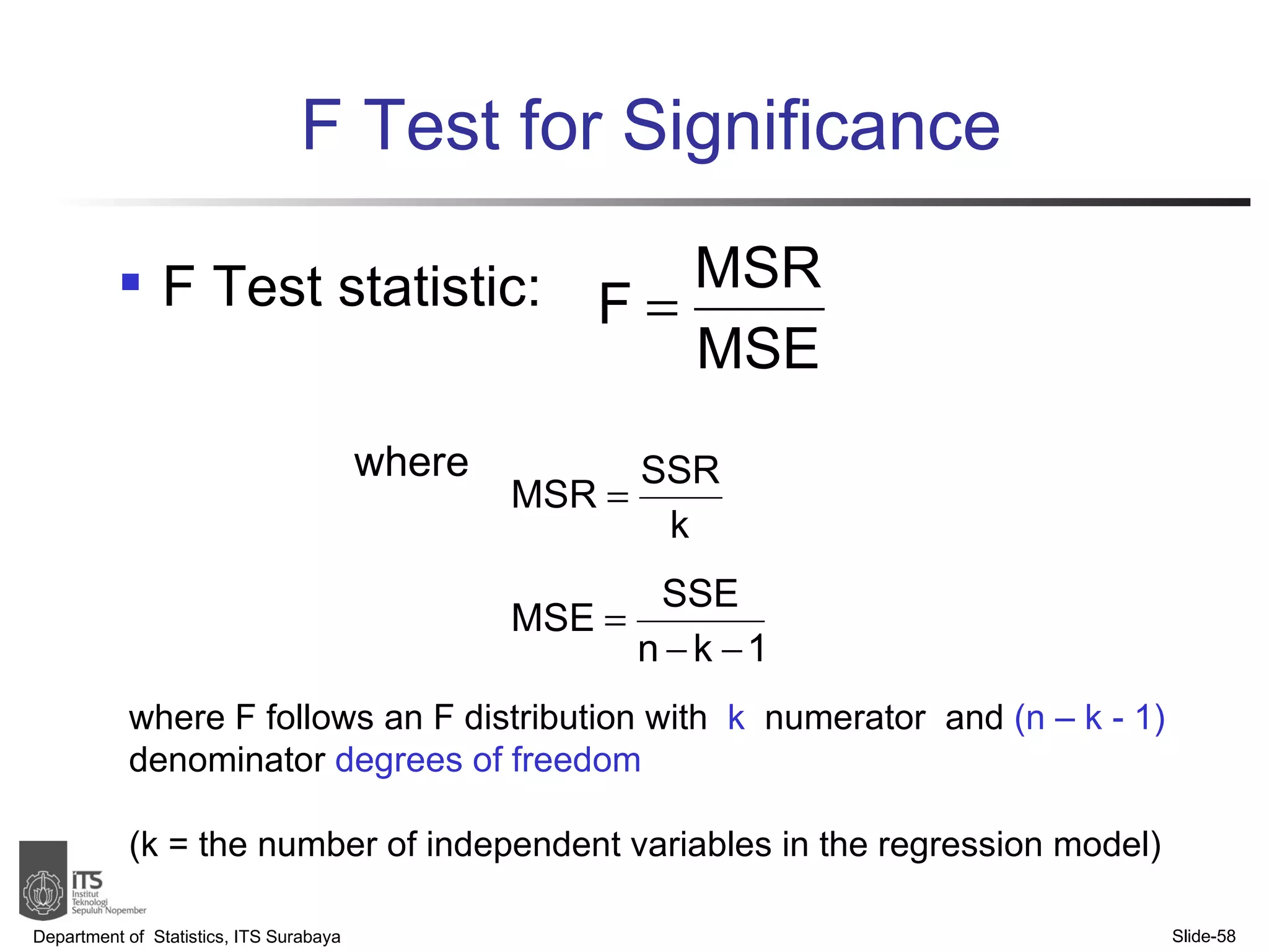 F Test for Significance F Test statistic: where Department of  Statistics, ITS Surabaya Slide- where F follows an F distribution with  k   numerator   and  (n – k - 1)   denominator  degrees of freedom   (k = the number of independent variables in the regression model) 