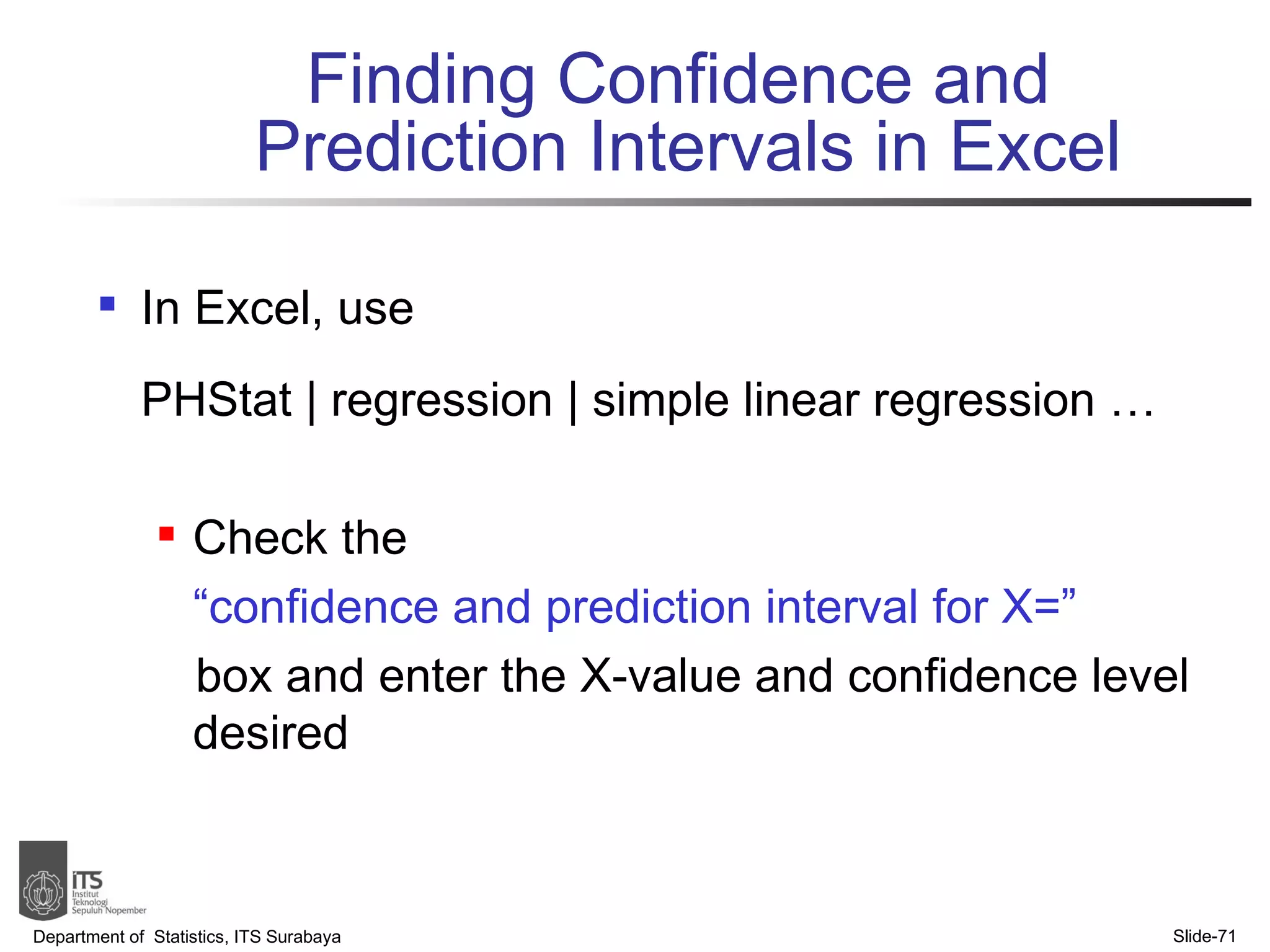 Finding Confidence and  Prediction Intervals in Excel In Excel, use  PHStat | regression | simple linear regression … Check the  “ confidence and prediction interval for X=”   box and enter the X-value and confidence level desired Department of  Statistics, ITS Surabaya Slide- 
