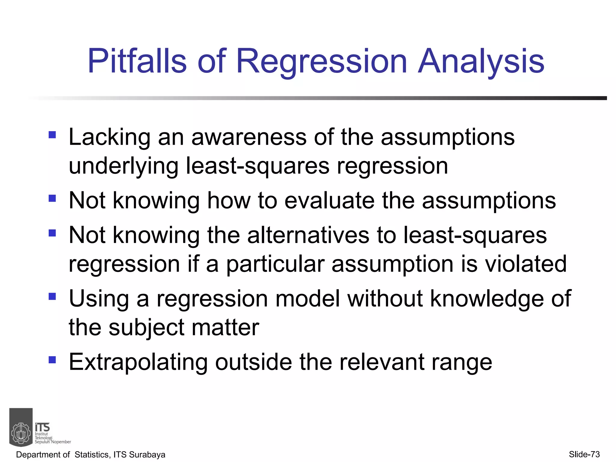 Pitfalls of Regression Analysis Lacking an awareness of the assumptions underlying least-squares regression Not knowing how to evaluate the assumptions Not knowing the alternatives to least-squares regression if a particular assumption is violated Using a regression model without knowledge of the subject matter Extrapolating outside the relevant range Department of  Statistics, ITS Surabaya Slide- 