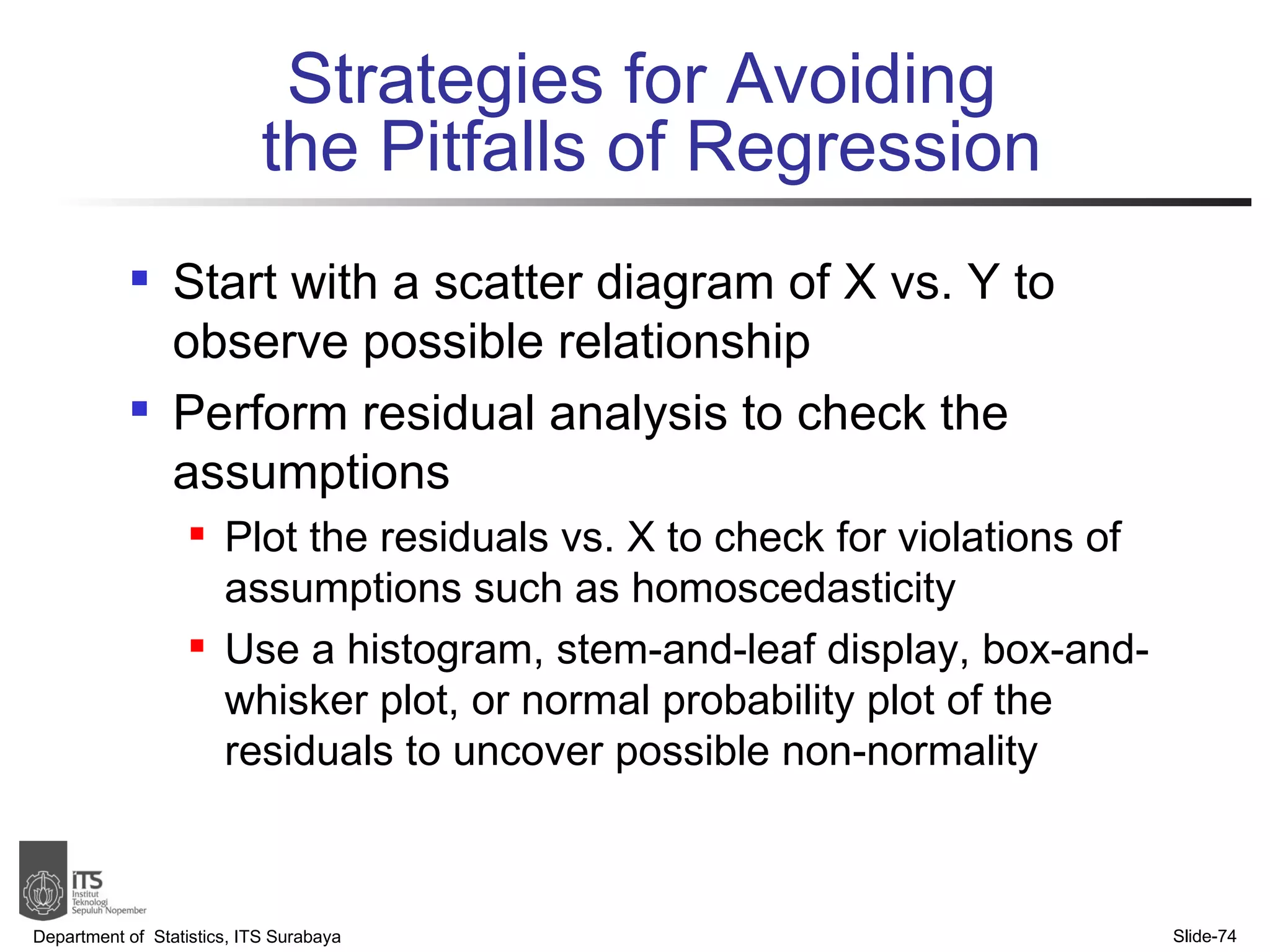Strategies for Avoiding  the Pitfalls of Regression Start with a scatter diagram of X vs. Y to observe possible relationship Perform residual analysis to check the assumptions Plot the residuals vs. X to check for violations of assumptions such as homoscedasticity Use a histogram, stem-and-leaf display, box-and-whisker plot, or normal probability plot of the residuals to uncover possible non-normality Department of  Statistics, ITS Surabaya Slide- 