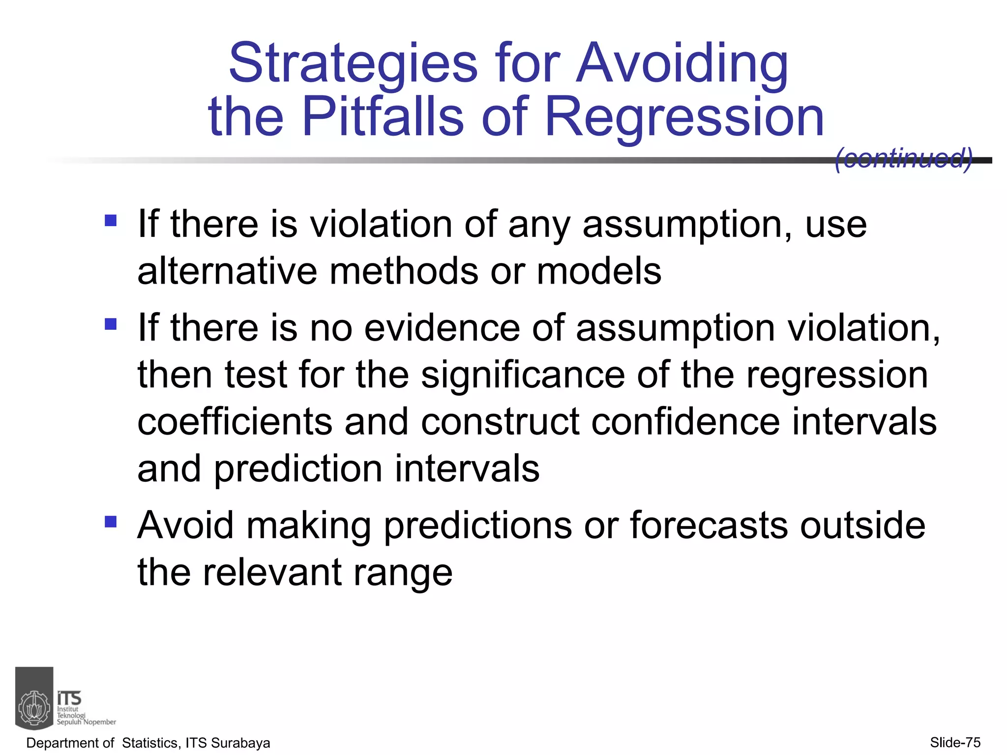 Strategies for Avoiding  the Pitfalls of Regression If there is violation of any assumption, use alternative methods or models If there is no evidence of assumption violation, then test for the significance of the regression coefficients and construct confidence intervals and prediction intervals Avoid making predictions or forecasts outside the relevant range Department of  Statistics, ITS Surabaya Slide- (continued) 