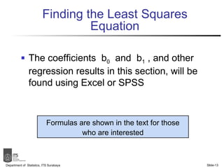 Finding the Least Squares Equation The coefficients  b 0   and  b 1  , and other regression results in this section, will be found using Excel or SPSS Department of  Statistics, ITS Surabaya Slide- Formulas are shown in the text for those who are interested 