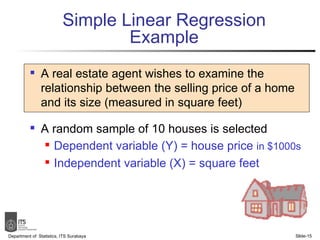 Simple Linear Regression Example A real estate agent wishes to examine the relationship between the selling price of a home and its size (measured in square feet) A random sample of 10 houses is selected Dependent variable (Y) = house price  in $1000s Independent variable (X) = square feet Department of  Statistics, ITS Surabaya Slide- 