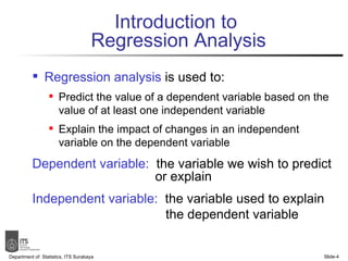 Introduction to  Regression Analysis Regression analysis  is used to: Predict the value of a dependent variable based on the value of at least one independent variable Explain the impact of changes in an independent variable on the dependent variable Dependent variable:   the variable we wish to predict   or explain Independent variable:   the variable used to explain   the dependent variable Department of  Statistics, ITS Surabaya Slide- 