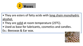 Waxes
• They are esters of fatty acids with long chain monohydric
alcohol.
• They are solid at room temperature (250C).
• Used as base for lubricants, cosmetics and candles.
Ex.: Beeswax & Ear wax.
2
 