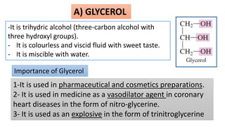 A) GLYCEROL
-It is trihydric alcohol (three-carbon alcohol with
three hydroxyl groups).
- It is colourless and viscid fluid with sweet taste.
- It is miscible with water.
Importance of Glycerol
1-It is used in pharmaceutical and cosmetics preparations.
2- It is used in medicine as a vasodilator agent in coronary
heart diseases in the form of nitro-glycerine.
3- It is used as an explosive in the form of trinitroglycerine
 