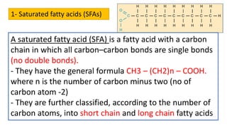 1- Saturated fatty acids (SFAs)
A saturated fatty acid (SFA) is a fatty acid with a carbon
chain in which all carbon–carbon bonds are single bonds
(no double bonds).
- They have the general formula CH3 – (CH2)n – COOH.
where n is the number of carbon minus two (no of
carbon atom -2)
- They are further classified, according to the number of
carbon atoms, into short chain and long chain fatty acids
 