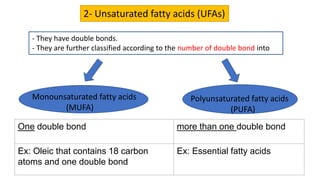 2- Unsaturated fatty acids (UFAs)
- They have double bonds.
- They are further classified according to the number of double bond into
Monounsaturated fatty acids
(MUFA)
Polyunsaturated fatty acids
(PUFA)
One double bond more than one double bond
Ex: Oleic that contains 18 carbon
atoms and one double bond
Ex: Essential fatty acids
 