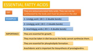 ESSENTIAL FATTY ACIDS
DEF.
EXAMPLES
IMPORTANCE
1- Linoleic acid ( 18 C + 2 double bonds)
2- Linolenic acid ( 18 C + 3 double bonds)
3- Arachidonic acids ( 20 C + 4 double bonds)
They are essential for growth.
They must be taken in diet because the body cannot synthesize them.
They are essential for phospholipids formation.
Arachidonic acid is important for biosynthesis of prostaglandins.
They are polyunsaturated fatty acids. They can not be
synthesized by the body and must be present in the diet
 