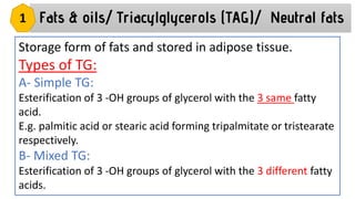 Storage form of fats and stored in adipose tissue.
Types of TG:
A- Simple TG:
Esterification of 3 -OH groups of glycerol with the 3 same fatty
acid.
E.g. palmitic acid or stearic acid forming tripalmitate or tristearate
respectively.
B- Mixed TG:
Esterification of 3 -OH groups of glycerol with the 3 different fatty
acids.
Fats & oils/ Triacylglycerols (TAG)/ Neutral fats
1
 