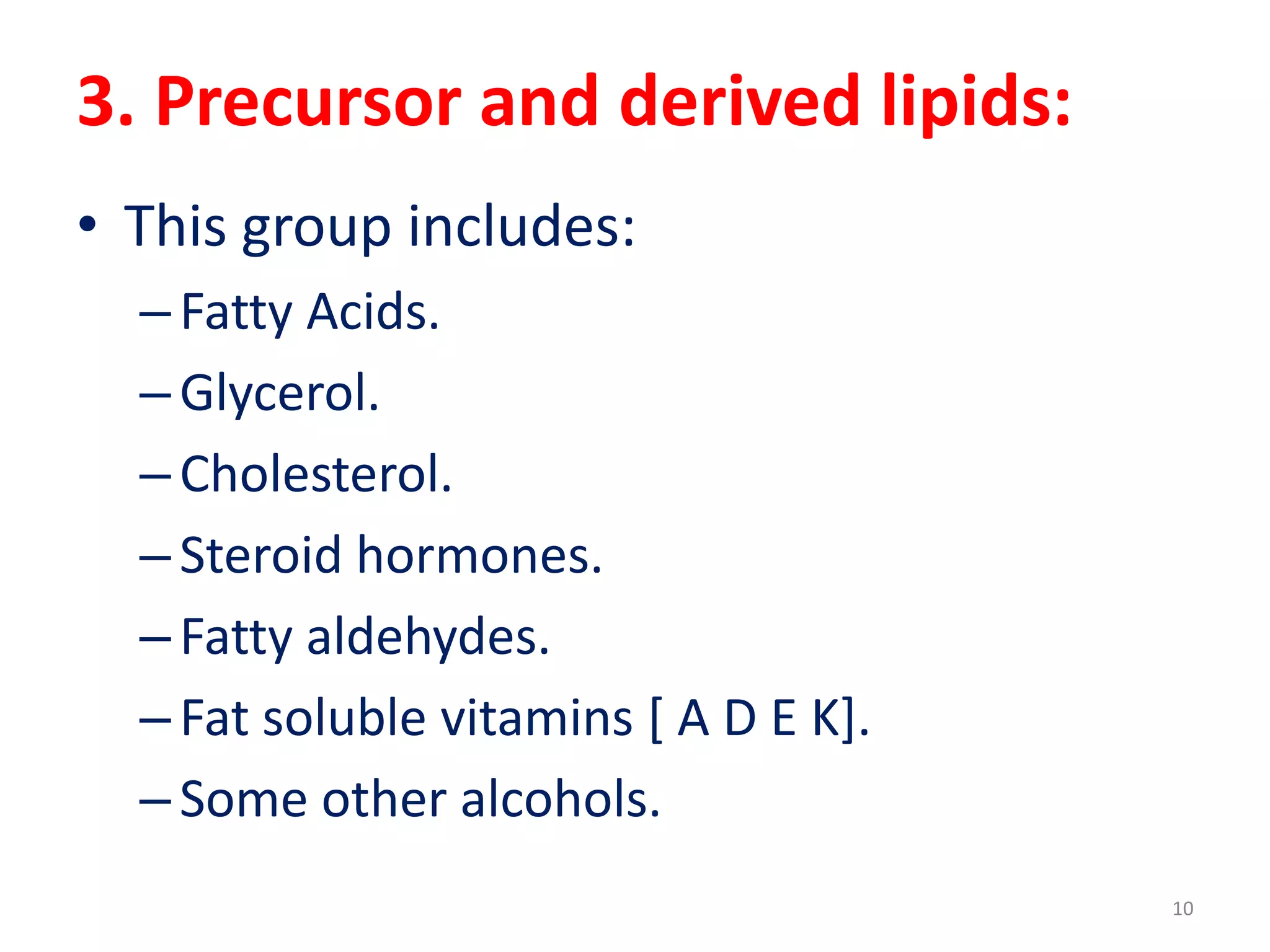 3. Precursor and derived lipids:
• This group includes:
–Fatty Acids.
–Glycerol.
–Cholesterol.
–Steroid hormones.
–Fatty aldehydes.
–Fat soluble vitamins [ A D E K].
–Some other alcohols.
10
 
