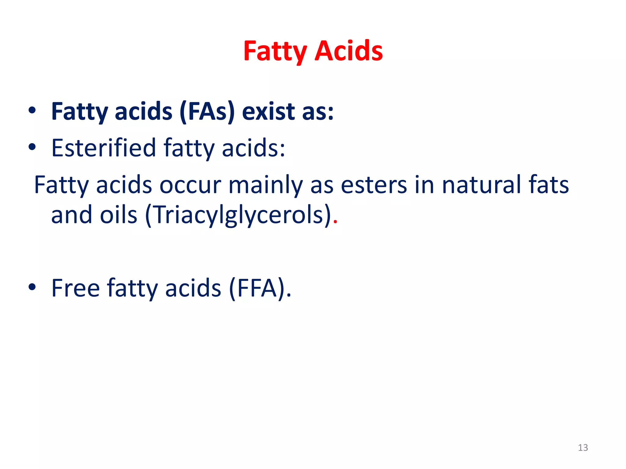 Fatty Acids
• Fatty acids (FAs) exist as:
• Esterified fatty acids:
Fatty acids occur mainly as esters in natural fats
and oils (Triacylglycerols).
• Free fatty acids (FFA).
13
 