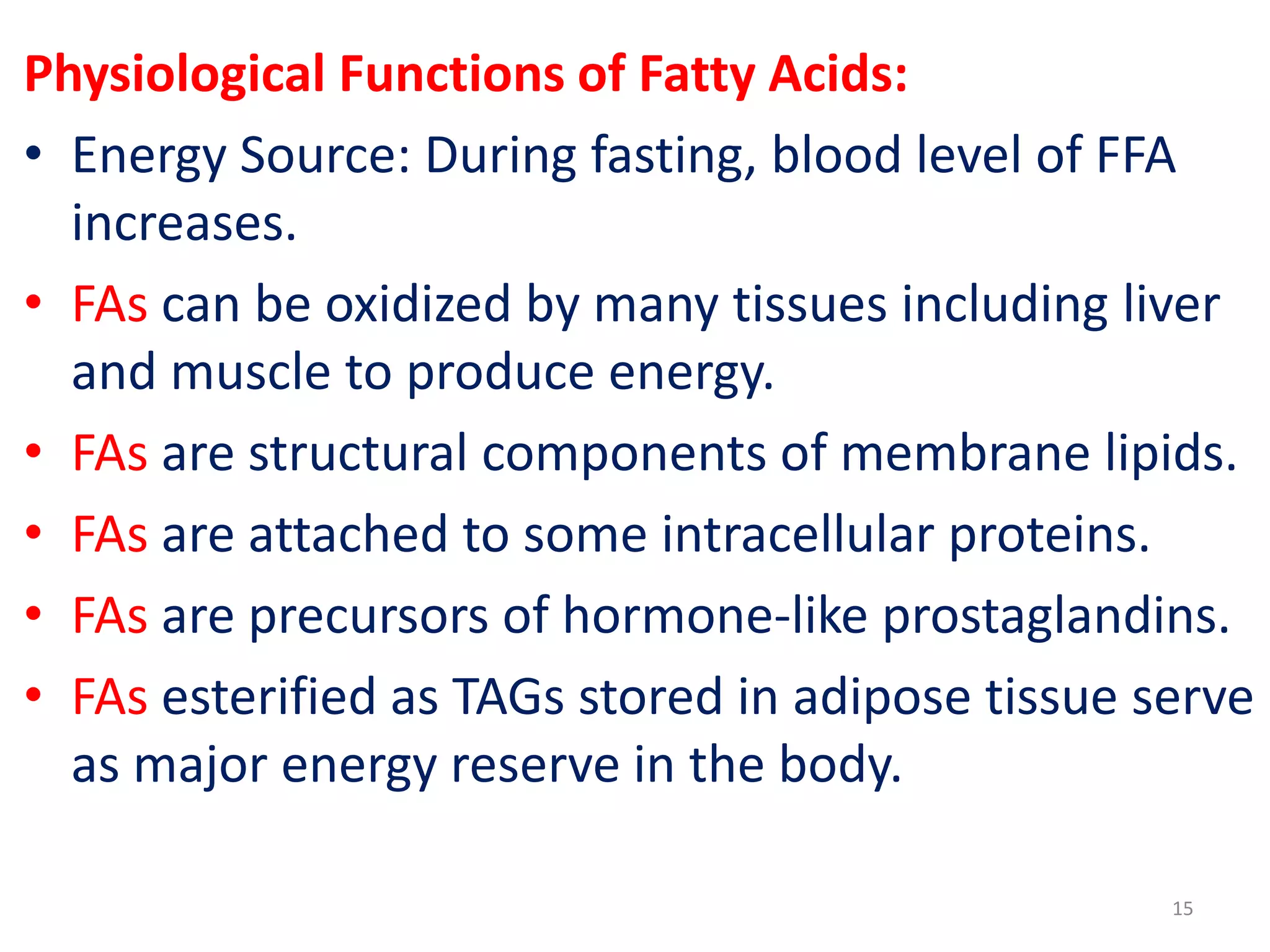 Physiological Functions of Fatty Acids:
• Energy Source: During fasting, blood level of FFA
increases.
• FAs can be oxidized by many tissues including liver
and muscle to produce energy.
• FAs are structural components of membrane lipids.
• FAs are attached to some intracellular proteins.
• FAs are precursors of hormone-like prostaglandins.
• FAs esterified as TAGs stored in adipose tissue serve
as major energy reserve in the body.
15
 