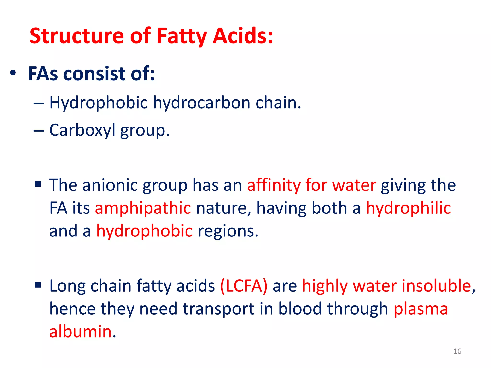 Structure of Fatty Acids:
• FAs consist of:
– Hydrophobic hydrocarbon chain.
– Carboxyl group.
 The anionic group has an affinity for water giving the
FA its amphipathic nature, having both a hydrophilic
and a hydrophobic regions.
 Long chain fatty acids (LCFA) are highly water insoluble,
hence they need transport in blood through plasma
albumin.
16
 