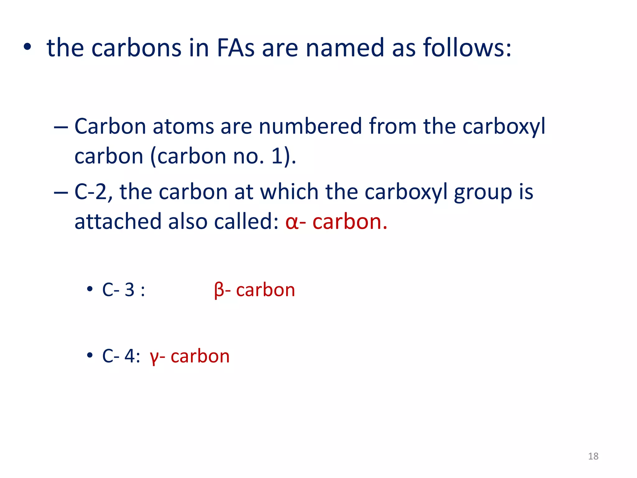 • the carbons in FAs are named as follows:
– Carbon atoms are numbered from the carboxyl
carbon (carbon no. 1).
– C-2, the carbon at which the carboxyl group is
attached also called: α- carbon.
• C- 3 : β- carbon
• C- 4: γ- carbon
18
 