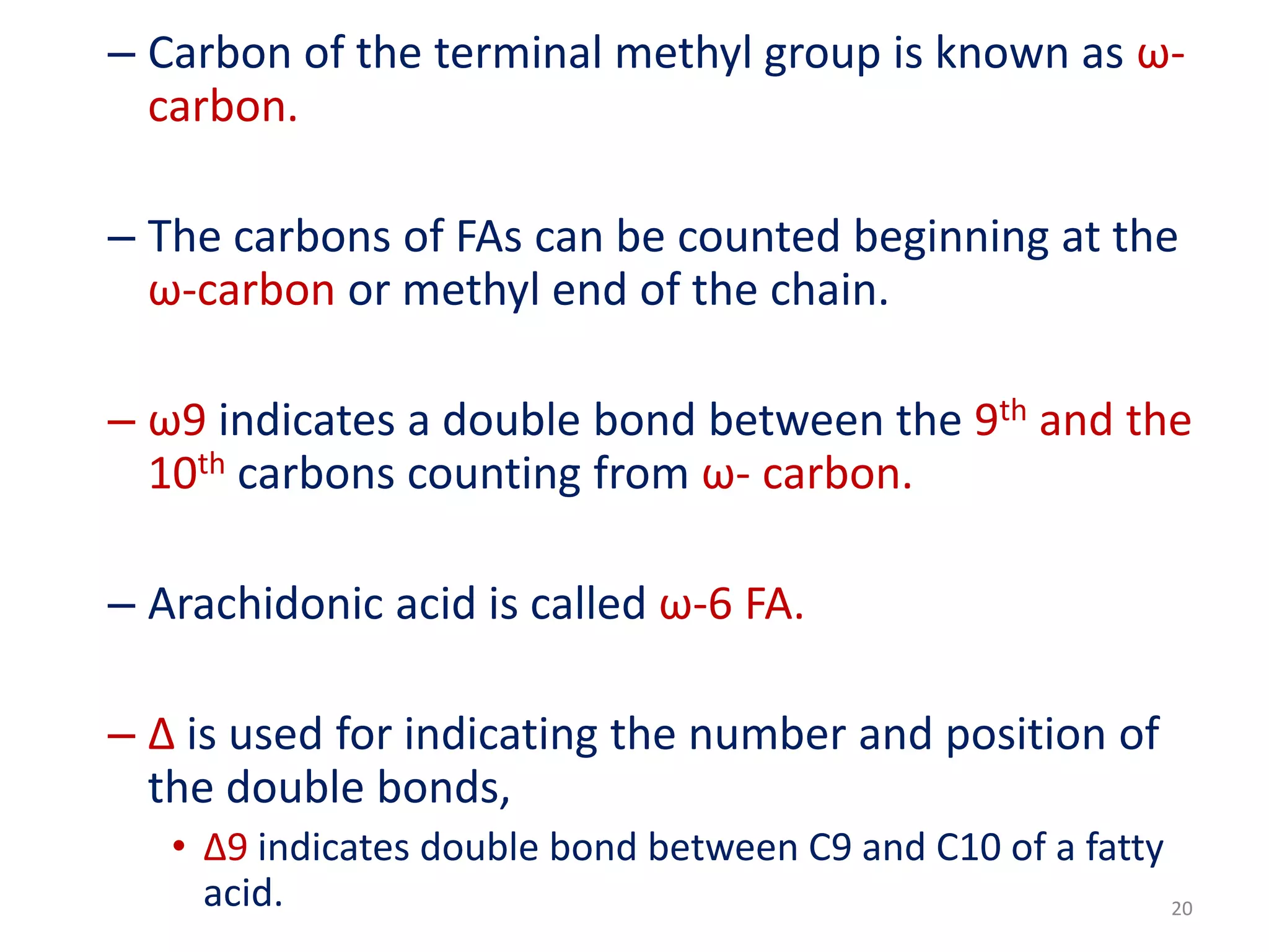 – Carbon of the terminal methyl group is known as ω-
carbon.
– The carbons of FAs can be counted beginning at the
ω-carbon or methyl end of the chain.
– ω9 indicates a double bond between the 9th and the
10th carbons counting from ω- carbon.
– Arachidonic acid is called ω-6 FA.
– Δ is used for indicating the number and position of
the double bonds,
• Δ9 indicates double bond between C9 and C10 of a fatty
acid. 20
 