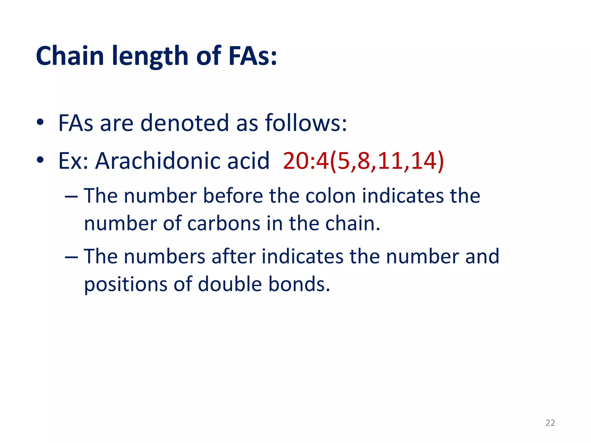 Chain length of FAs:
• FAs are denoted as follows:
• Ex: Arachidonic acid 20:4(5,8,11,14)
– The number before the colon indicates the
number of carbons in the chain.
– The numbers after indicates the number and
positions of double bonds.
22
 