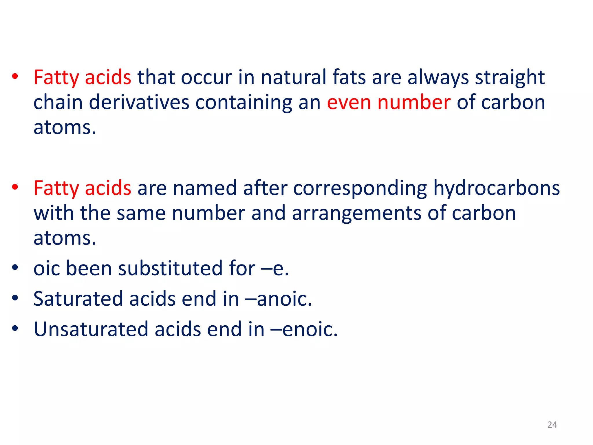 • Fatty acids that occur in natural fats are always straight
chain derivatives containing an even number of carbon
atoms.
• Fatty acids are named after corresponding hydrocarbons
with the same number and arrangements of carbon
atoms.
• oic been substituted for –e.
• Saturated acids end in –anoic.
• Unsaturated acids end in –enoic.
24
 