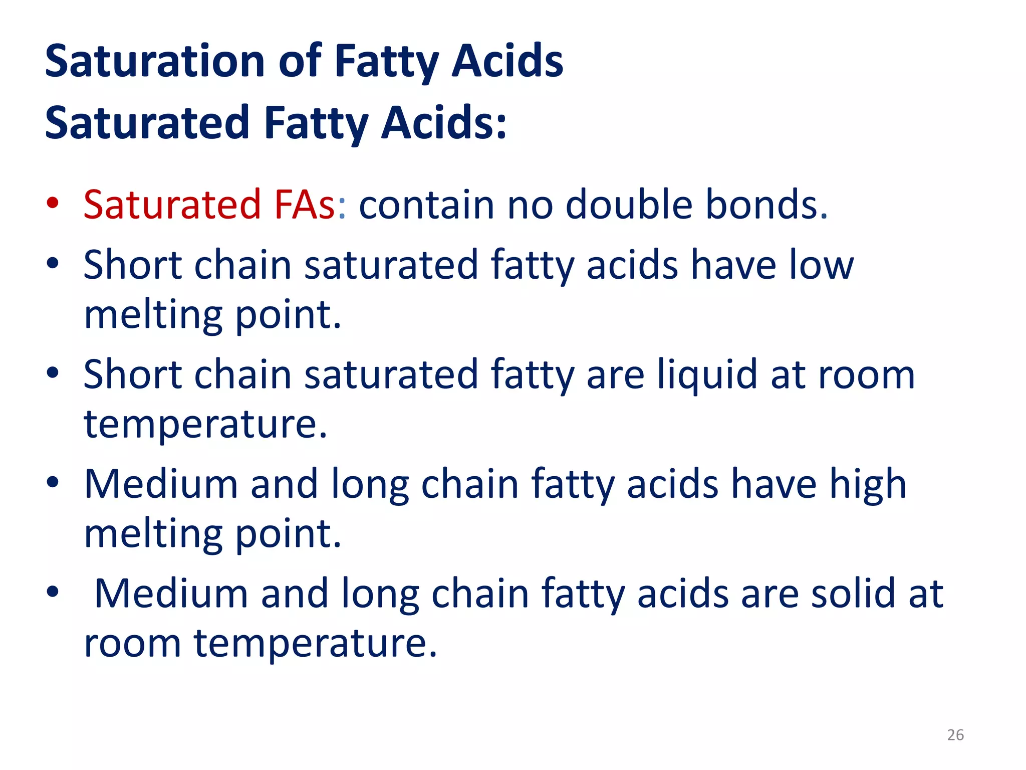 Saturation of Fatty Acids
Saturated Fatty Acids:
• Saturated FAs: contain no double bonds.
• Short chain saturated fatty acids have low
melting point.
• Short chain saturated fatty are liquid at room
temperature.
• Medium and long chain fatty acids have high
melting point.
• Medium and long chain fatty acids are solid at
room temperature.
26
 