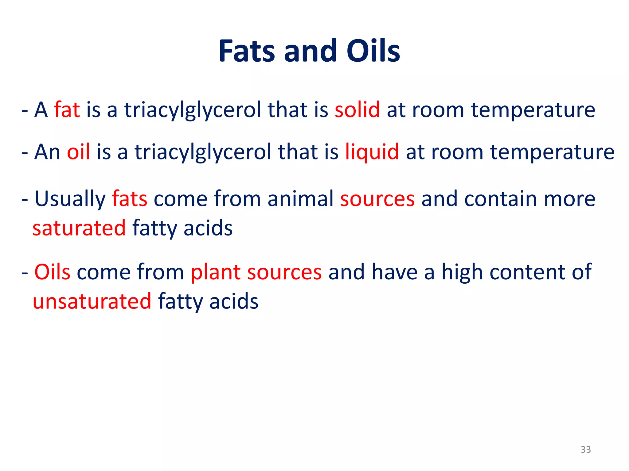 - A fat is a triacylglycerol that is solid at room temperature
- An oil is a triacylglycerol that is liquid at room temperature
- Usually fats come from animal sources and contain more
saturated fatty acids
- Oils come from plant sources and have a high content of
unsaturated fatty acids
Fats and Oils
33
 