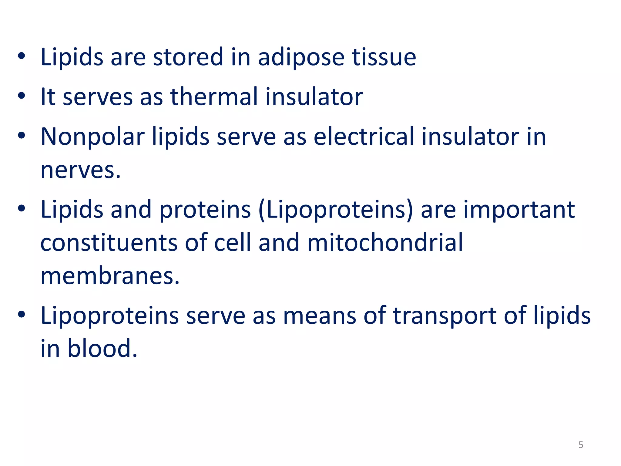 • Lipids are stored in adipose tissue
• It serves as thermal insulator
• Nonpolar lipids serve as electrical insulator in
nerves.
• Lipids and proteins (Lipoproteins) are important
constituents of cell and mitochondrial
membranes.
• Lipoproteins serve as means of transport of lipids
in blood.
5
 