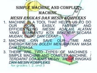 SIMPLE MACHINE AND COMPLEX
MACHINE
MESIN RNGKAS DAN MESIN KOMPLEKS
1. MACHINE IS A TOOL THAT HELPS US TO DO
OUR WORK EASILY, FASTER AND
EFFICIENTLY.NG /MESIN ADALAH ALATAN
YANG MEMBANTU KITA BEKERJA SECARA
MUDAH, CEPAT DAN CEKAP
2. MACHINE CAN SAVE OUR TIME AND
ENERGY./MESIN BOLEH MENJIMATKAN MASA
DAN TENAGA
3. THERE ARE TWO TYPES OF MACHINES :
SIMPLE MACHINE AND COMPLEX MACHINE. /
TERDAPAT DUAJENIS MESIN : MESIN RINGKAS
DAN MESIN KOMPLEKS
 