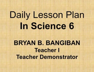 Daily Lesson Plan
In Science 6
BRYAN B. BANGIBAN
Teacher I
Teacher Demonstrator
 