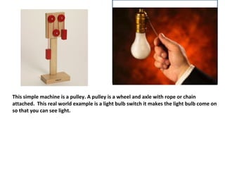 This simple machine is a pulley. A pulley is a wheel and axle with rope or chain
attached. This real world example is a light bulb switch it makes the light bulb come on
so that you can see light.
 